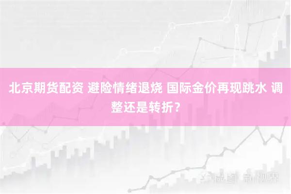 北京期货配资 避险情绪退烧 国际金价再现跳水 调整还是转折？