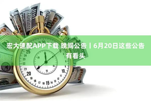 宏大速配APP下载 晚间公告丨6月20日这些公告有看头
