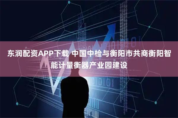 东润配资APP下载 中国中检与衡阳市共商衡阳智能计量衡器产业园建设