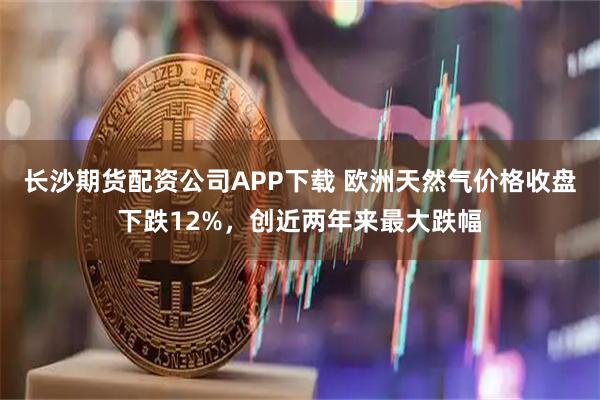 长沙期货配资公司APP下载 欧洲天然气价格收盘下跌12%，创近两年来最大跌幅
