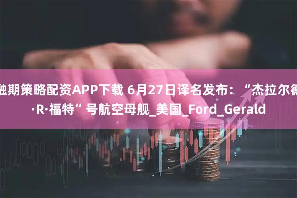 融期策略配资APP下载 6月27日译名发布：“杰拉尔德·R·福特”号航空母舰_美国_Ford_Gerald