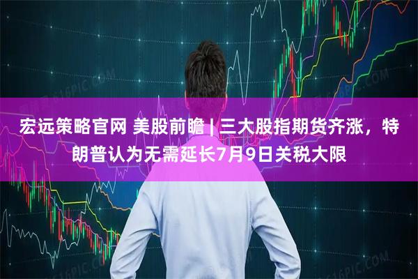 宏远策略官网 美股前瞻 | 三大股指期货齐涨，特朗普认为无需延长7月9日关税大限