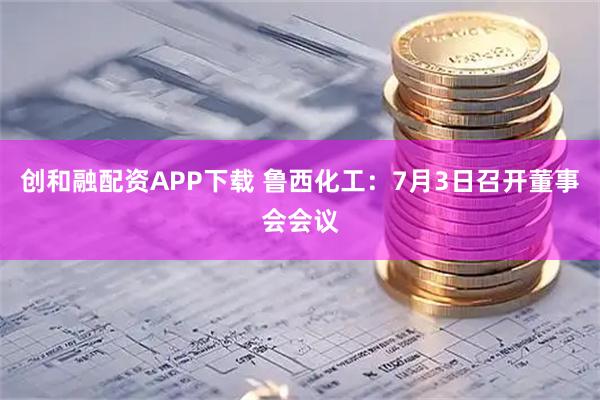 创和融配资APP下载 鲁西化工：7月3日召开董事会会议