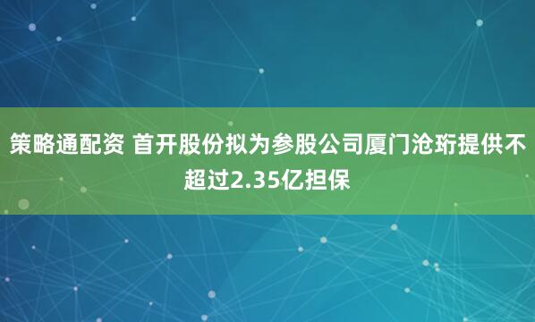 策略通配资 首开股份拟为参股公司厦门沧珩提供不超过2.35亿担保