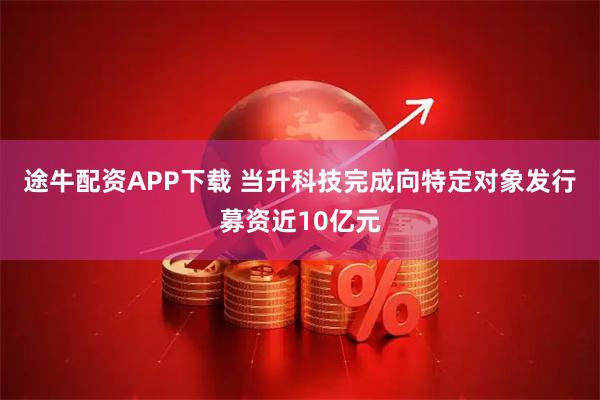 途牛配资APP下载 当升科技完成向特定对象发行募资近10亿元