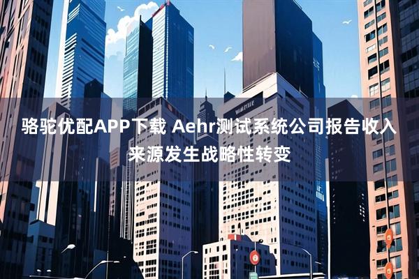 骆驼优配APP下载 Aehr测试系统公司报告收入来源发生战略性转变