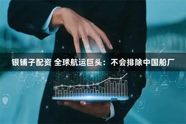 银铺子配资 全球航运巨头：不会排除中国船厂