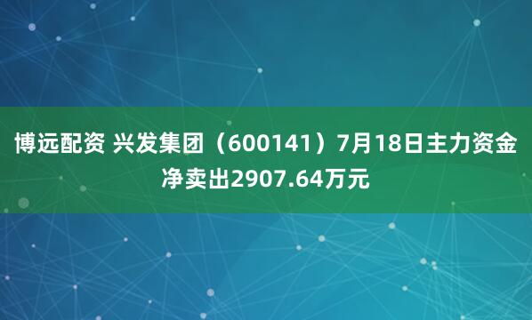 博远配资 兴发集团（600141）7月18日主力资金净卖出2907.64万元