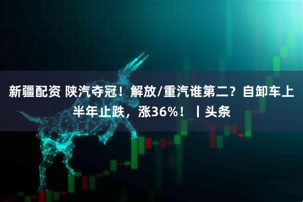 新疆配资 陕汽夺冠！解放/重汽谁第二？自卸车上半年止跌，涨36%！丨头条