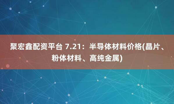 聚宏鑫配资平台 7.21：半导体材料价格(晶片、粉体材料、高纯金属)
