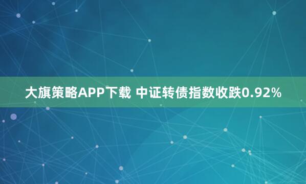 大旗策略APP下载 中证转债指数收跌0.92%