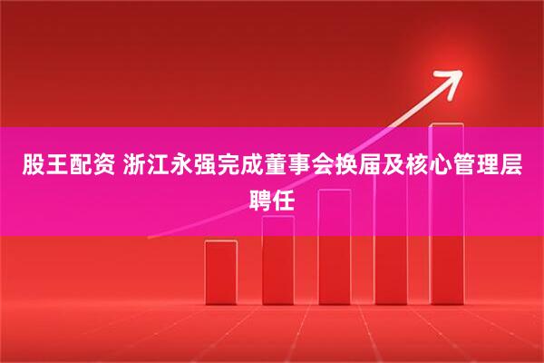 股王配资 浙江永强完成董事会换届及核心管理层聘任