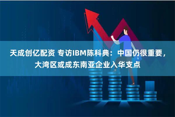 天成创亿配资 专访IBM陈科典：中国仍很重要，大湾区或成东南亚企业入华支点