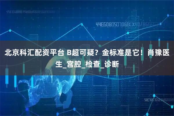 北京科汇配资平台 B超可疑？金标准是它！肖豫医生_宫腔_检查_诊断