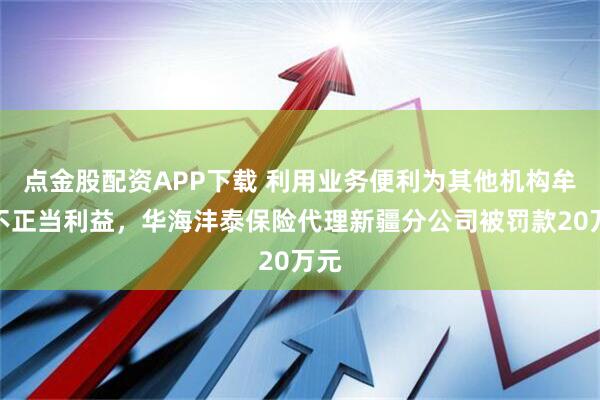 点金股配资APP下载 利用业务便利为其他机构牟取不正当利益，华海沣泰保险代理新疆分公司被罚款20万元