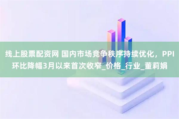 线上股票配资网 国内市场竞争秩序持续优化，PPI环比降幅3月以来首次收窄_价格_行业_董莉娟