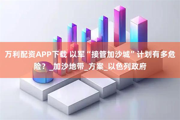 万利配资APP下载 以军“接管加沙城”计划有多危险？_加沙地带_方案_以色列政府