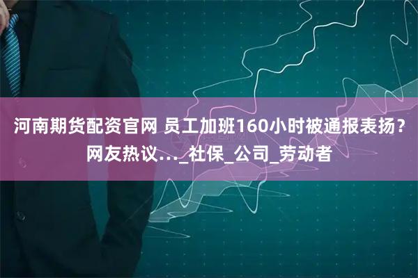 河南期货配资官网 员工加班160小时被通报表扬？网友热议…_社保_公司_劳动者