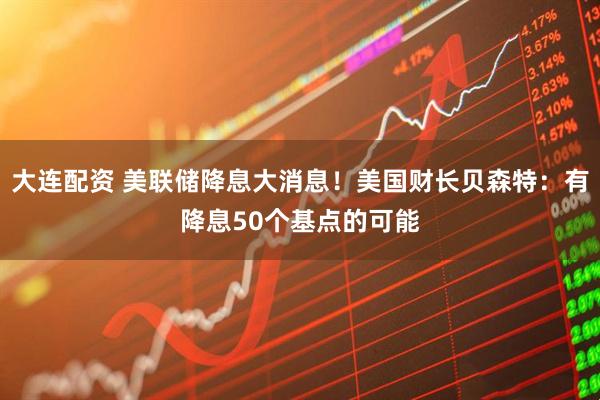 大连配资 美联储降息大消息！美国财长贝森特：有降息50个基点的可能