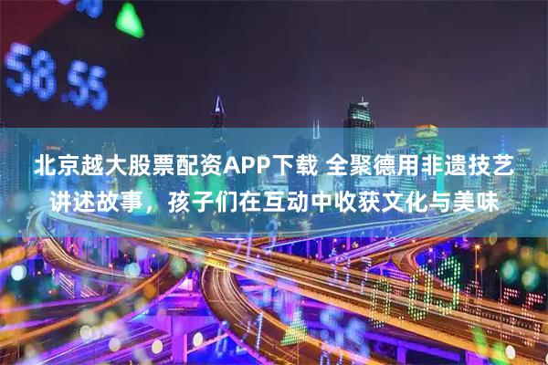 北京越大股票配资APP下载 全聚德用非遗技艺讲述故事,孩子们在互动中收获文化与美味