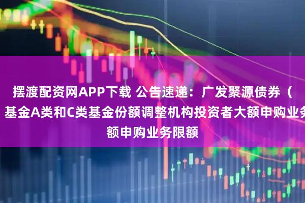 摆渡配资网APP下载 公告速递：广发聚源债券（LOF）基金A类和C类基金份额调整机构投资者大额申购业务限额