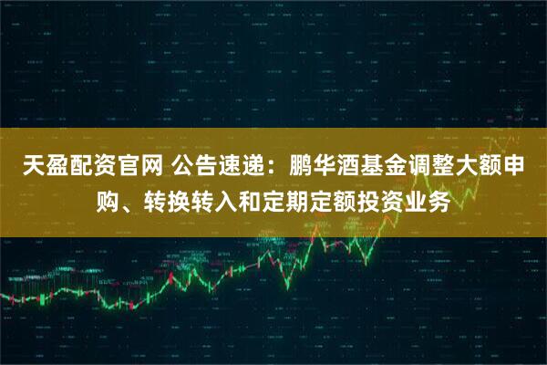 天盈配资官网 公告速递：鹏华酒基金调整大额申购、转换转入和定期定额投资业务