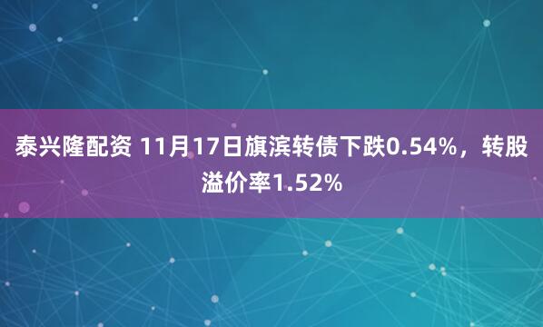 泰兴隆配资 11月17日旗滨转债下跌0.54%,转股溢价率1.52%