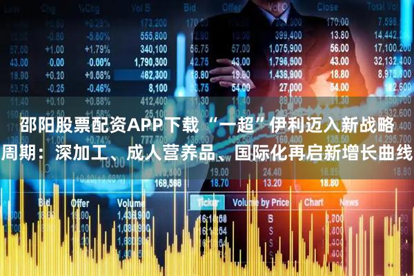 邵阳股票配资APP下载 “一超”伊利迈入新战略周期：深加工、成人营养品、国际化再启新增长曲线